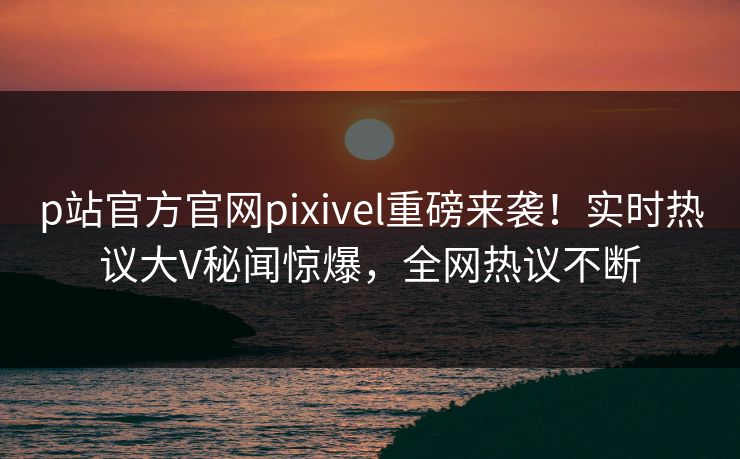 p站官方官网pixivel重磅来袭！实时热议大V秘闻惊爆，全网热议不断