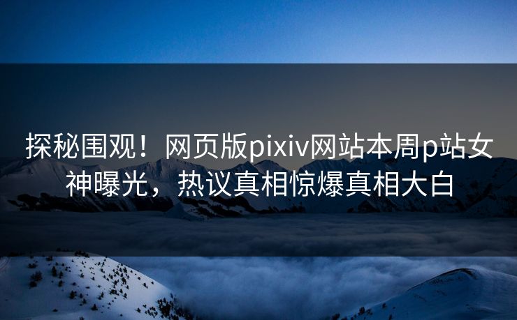探秘围观！网页版pixiv网站本周p站女神曝光，热议真相惊爆真相大白