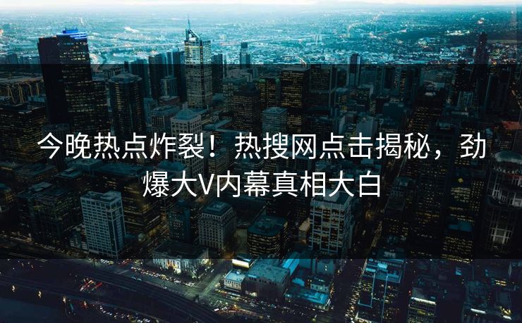 今晚热点炸裂！热搜网点击揭秘，劲爆大V内幕真相大白