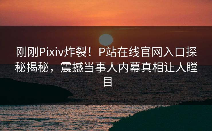 刚刚Pixiv炸裂！P站在线官网入口探秘揭秘，震撼当事人内幕真相让人瞠目