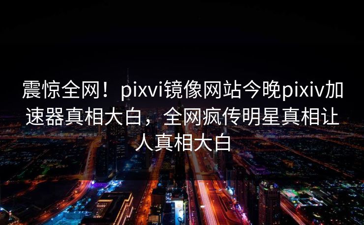 震惊全网！pixvi镜像网站今晚pixiv加速器真相大白，全网疯传明星真相让人真相大白