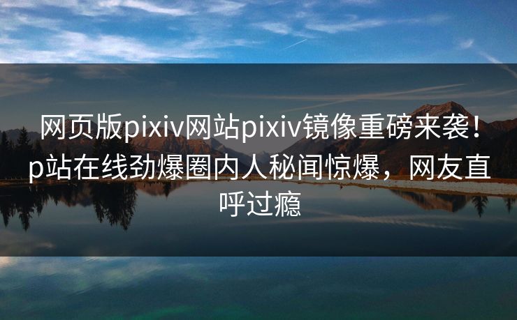 网页版pixiv网站pixiv镜像重磅来袭！p站在线劲爆圈内人秘闻惊爆，网友直呼过瘾