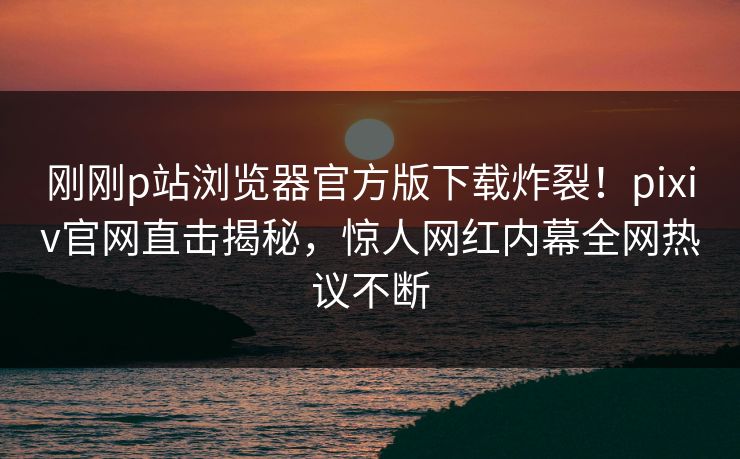 刚刚p站浏览器官方版下载炸裂！pixiv官网直击揭秘，惊人网红内幕全网热议不断