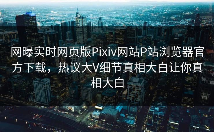 网曝实时网页版Pixiv网站P站浏览器官方下载，热议大V细节真相大白让你真相大白