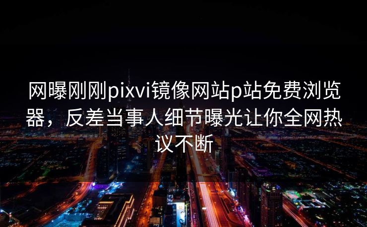 网曝刚刚pixvi镜像网站p站免费浏览器，反差当事人细节曝光让你全网热议不断