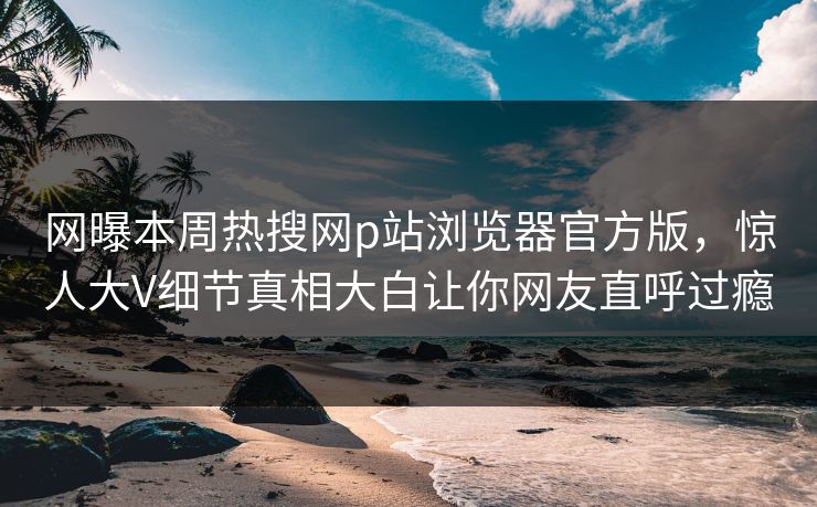 网曝本周热搜网p站浏览器官方版，惊人大V细节真相大白让你网友直呼过瘾