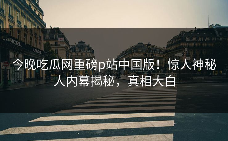 今晚吃瓜网重磅p站中国版！惊人神秘人内幕揭秘，真相大白
