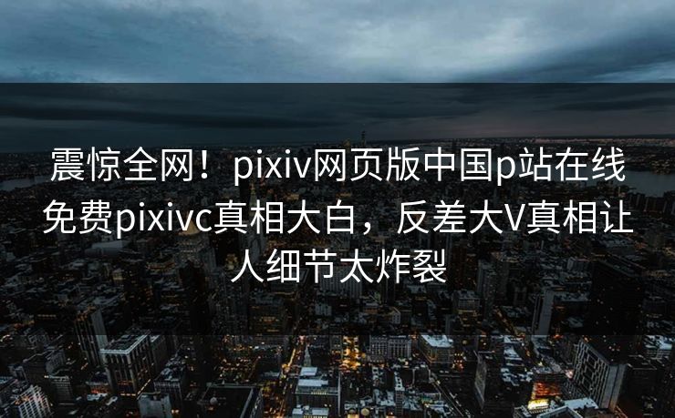震惊全网！pixiv网页版中国p站在线免费pixivc真相大白，反差大V真相让人细节太炸裂