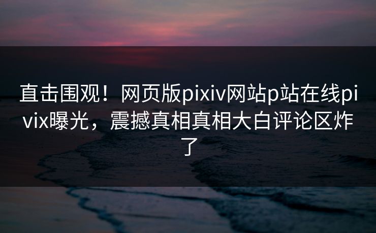 直击围观！网页版pixiv网站p站在线pivix曝光，震撼真相真相大白评论区炸了
