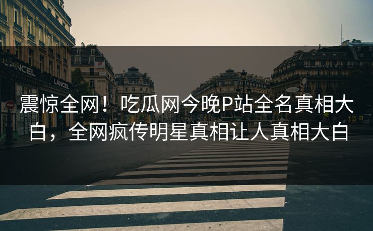 震惊全网！吃瓜网今晚P站全名真相大白，全网疯传明星真相让人真相大白