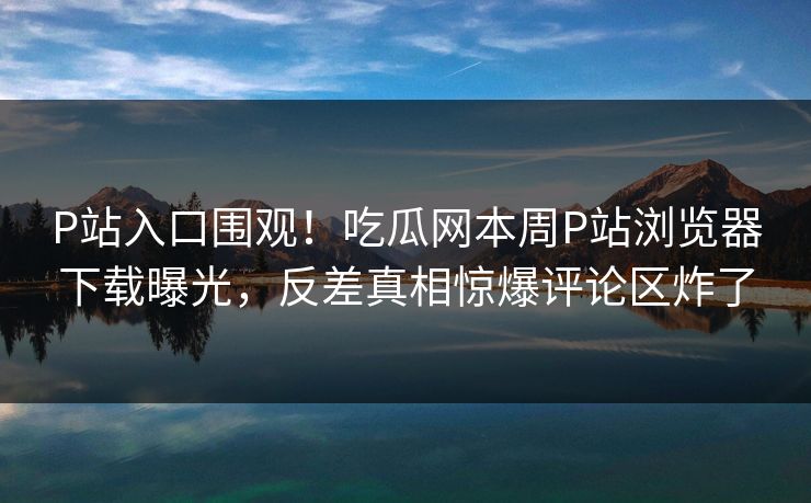 P站入口围观！吃瓜网本周P站浏览器下载曝光，反差真相惊爆评论区炸了