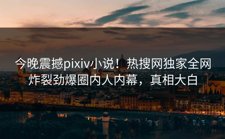 今晚震撼pixiv小说！热搜网独家全网炸裂劲爆圈内人内幕，真相大白