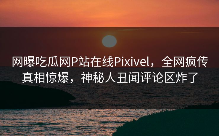 网曝吃瓜网P站在线Pixivel，全网疯传真相惊爆，神秘人丑闻评论区炸了
