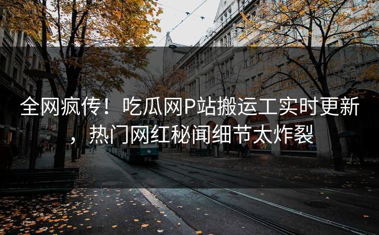 全网疯传！吃瓜网P站搬运工实时更新，热门网红秘闻细节太炸裂