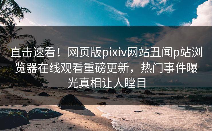 直击速看！网页版pixiv网站丑闻p站浏览器在线观看重磅更新，热门事件曝光真相让人瞠目
