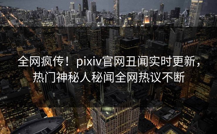 全网疯传！pixiv官网丑闻实时更新，热门神秘人秘闻全网热议不断