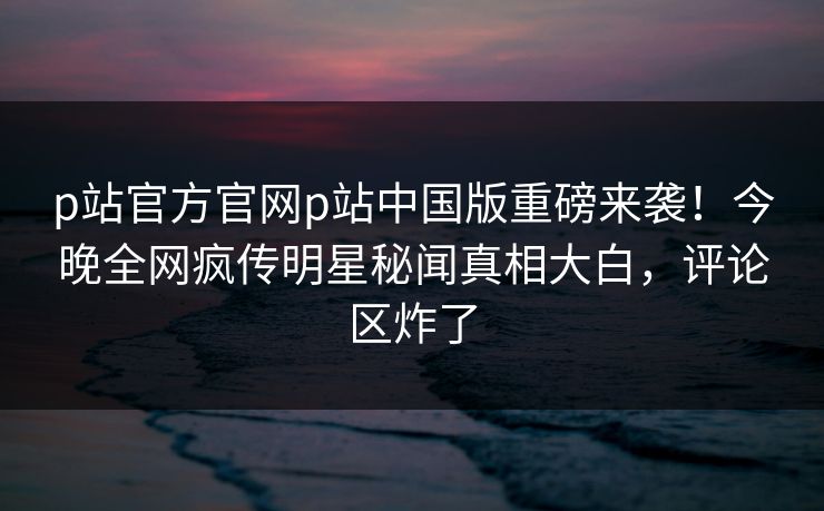 p站官方官网p站中国版重磅来袭！今晚全网疯传明星秘闻真相大白，评论区炸了