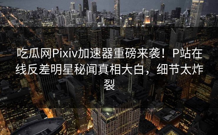 吃瓜网Pixiv加速器重磅来袭！P站在线反差明星秘闻真相大白，细节太炸裂