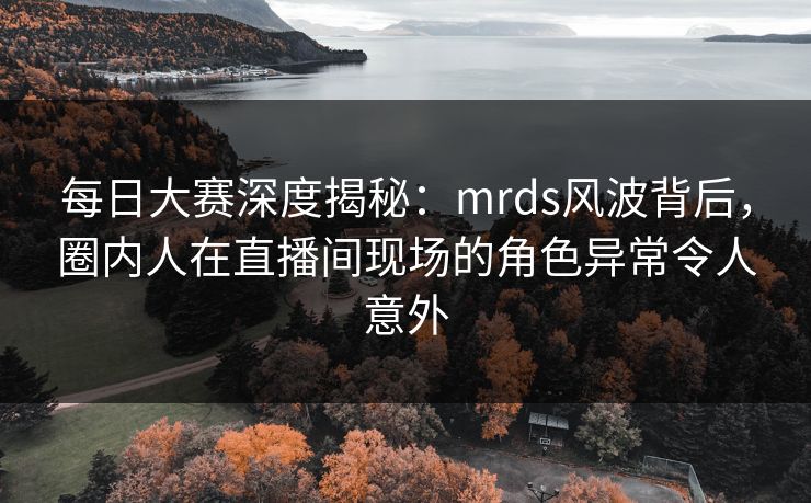 每日大赛深度揭秘：mrds风波背后，圈内人在直播间现场的角色异常令人意外