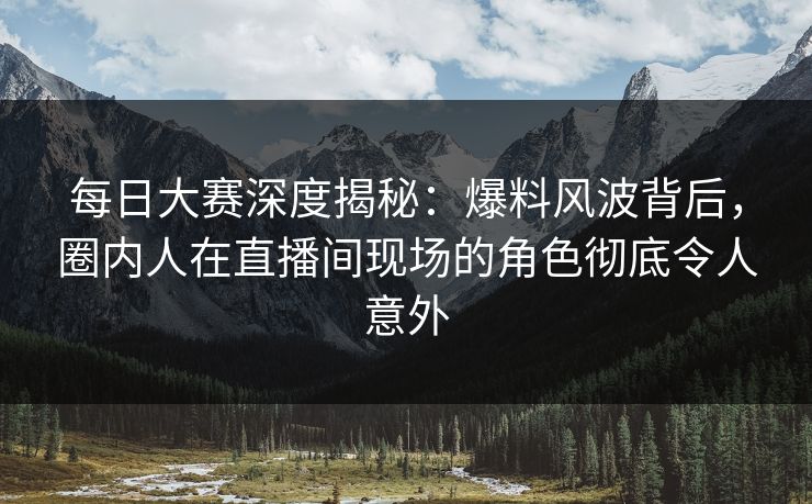 每日大赛深度揭秘：爆料风波背后，圈内人在直播间现场的角色彻底令人意外