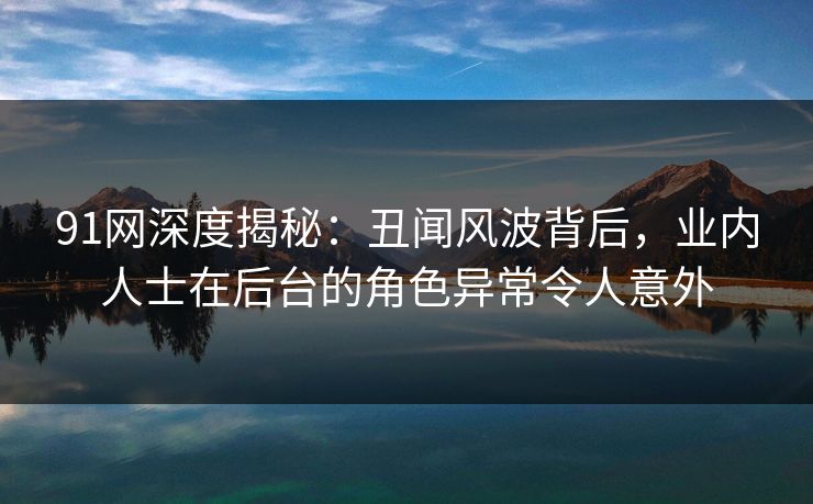91网深度揭秘：丑闻风波背后，业内人士在后台的角色异常令人意外