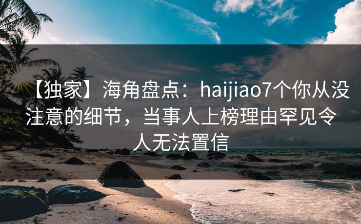 【独家】海角盘点：haijiao7个你从没注意的细节，当事人上榜理由罕见令人无法置信