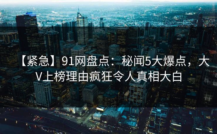 【紧急】91网盘点：秘闻5大爆点，大V上榜理由疯狂令人真相大白