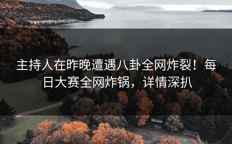 主持人在昨晚遭遇八卦全网炸裂！每日大赛全网炸锅，详情深扒