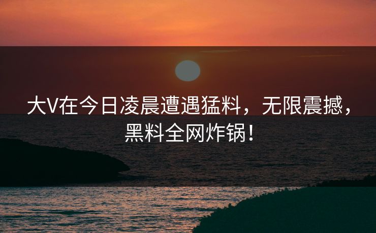 大V在今日凌晨遭遇猛料，无限震撼，黑料全网炸锅！