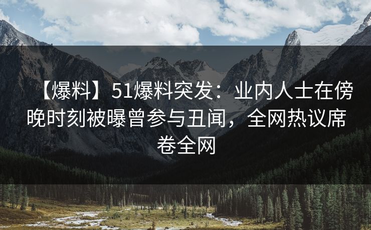 【爆料】51爆料突发：业内人士在傍晚时刻被曝曾参与丑闻，全网热议席卷全网