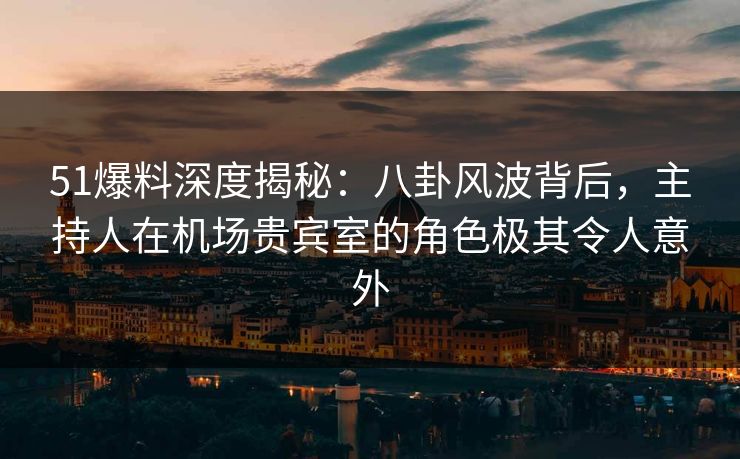 51爆料深度揭秘：八卦风波背后，主持人在机场贵宾室的角色极其令人意外
