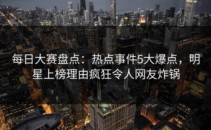 每日大赛盘点：热点事件5大爆点，明星上榜理由疯狂令人网友炸锅