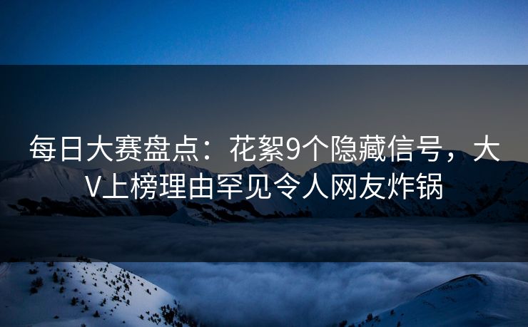 每日大赛盘点：花絮9个隐藏信号，大V上榜理由罕见令人网友炸锅
