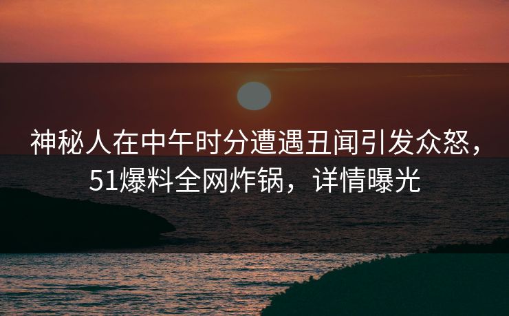神秘人在中午时分遭遇丑闻引发众怒，51爆料全网炸锅，详情曝光
