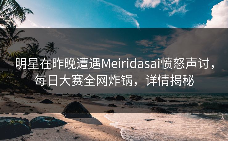 明星在昨晚遭遇Meiridasai愤怒声讨，每日大赛全网炸锅，详情揭秘
