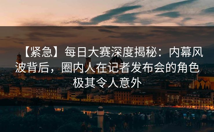 【紧急】每日大赛深度揭秘：内幕风波背后，圈内人在记者发布会的角色极其令人意外