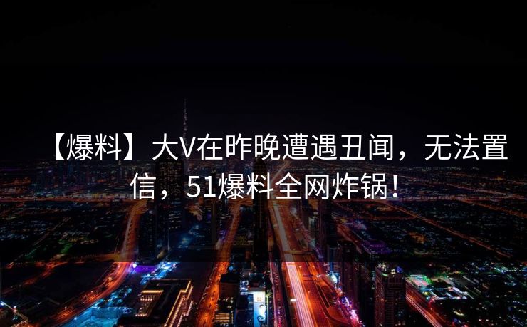 【爆料】大V在昨晚遭遇丑闻，无法置信，51爆料全网炸锅！