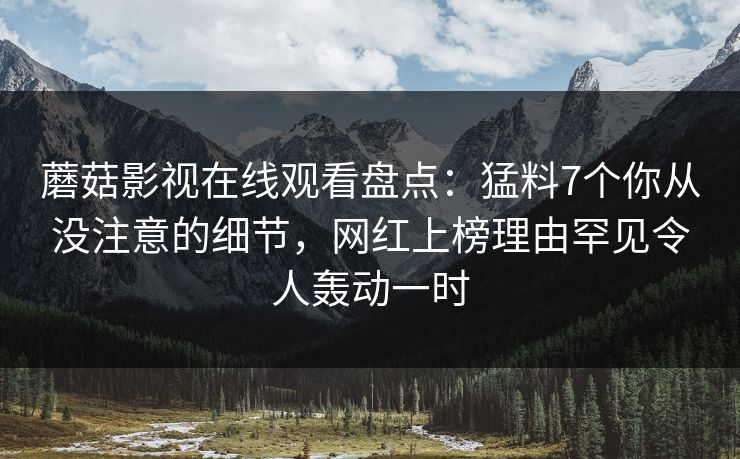 蘑菇影视在线观看盘点：猛料7个你从没注意的细节，网红上榜理由罕见令人轰动一时