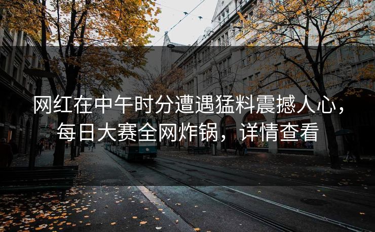 网红在中午时分遭遇猛料震撼人心，每日大赛全网炸锅，详情查看