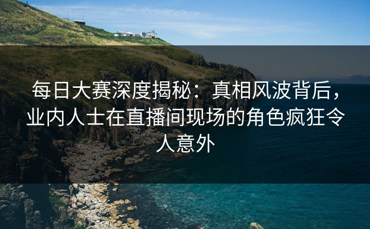 每日大赛深度揭秘：真相风波背后，业内人士在直播间现场的角色疯狂令人意外