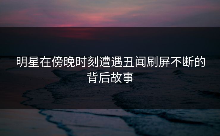 明星在傍晚时刻遭遇丑闻刷屏不断的背后故事