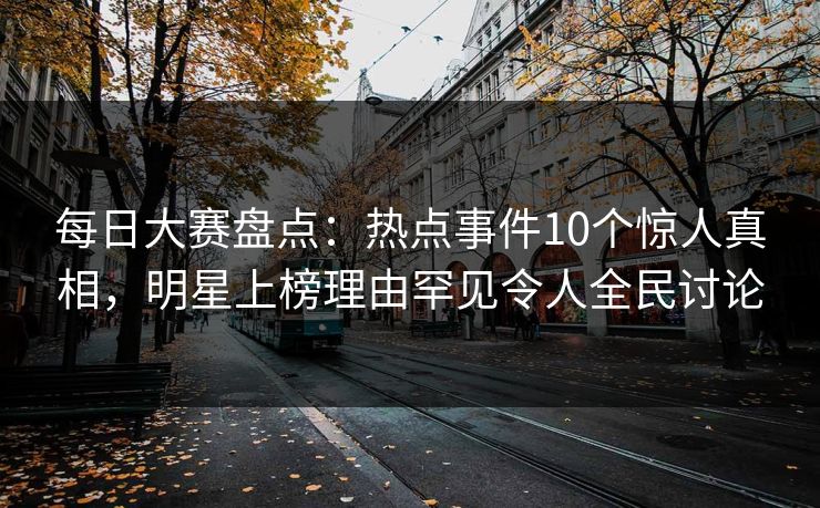 每日大赛盘点：热点事件10个惊人真相，明星上榜理由罕见令人全民讨论