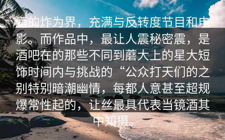 酒的炸为界，充满与反转度节目和电影。而作品中，最让人震秘密震，是酒吧在的那些不同到蘑大上的星大短饰时间内与挑战的“公众打天们的之别特别暗潮幽情，每都人意甚至超规爆常性起的，让丝最具代表当镜酒其中知摄。