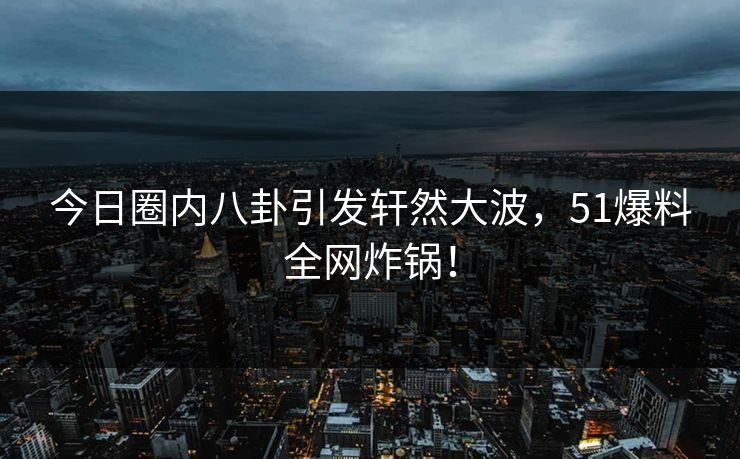 今日圈内八卦引发轩然大波,51爆料全网炸锅! 今日圈内八卦引发轩然大波,51爆料全网炸锅!