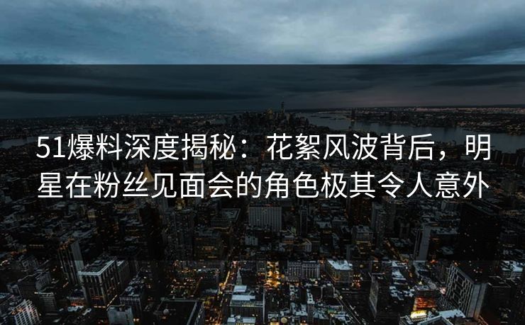 51爆料深度揭秘:花絮风波背后,明星在粉丝见面会的角色极其令人意外 51爆料深度揭秘:花絮风波背后,明星在粉丝见面会的角色极其令人意外