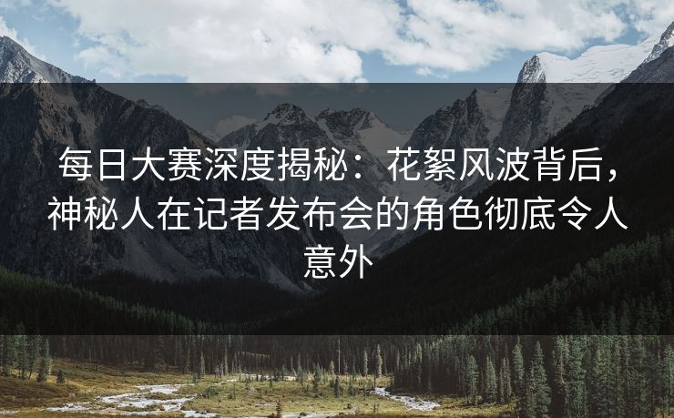 每日大赛深度揭秘:花絮风波背后,神秘人在记者发布会的角色彻底令人意外 每日大赛深度揭秘:花絮风波背后,神秘人在记者发布会的角色彻底令人意外