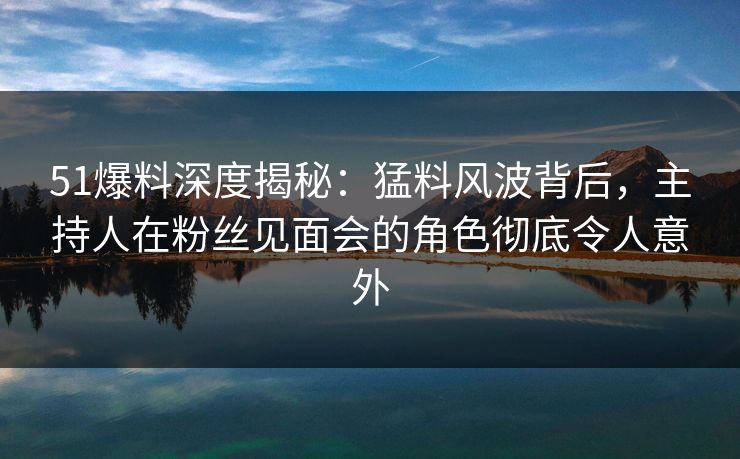 51爆料深度揭秘：猛料风波背后，主持人在粉丝见面会的角色彻底令人意外