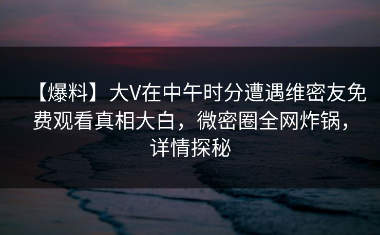 【爆料】大V在中午时分遭遇维密友免费观看真相大白,微密圈全网炸锅,详情探秘 【爆料】大V在中午时分遭遇维密友免费观看真相大白,微密圈全网炸锅,详情探秘