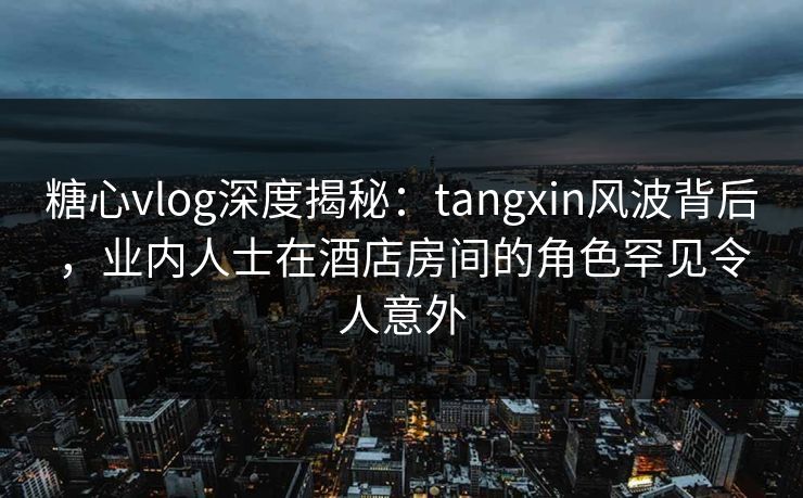 糖心vlog深度揭秘:tangxin风波背后,业内人士在酒店房间的角色罕见令人意外 糖心vlog深度揭秘:tangxin风波背后,业内人士在酒店房间的角色罕见令人意外