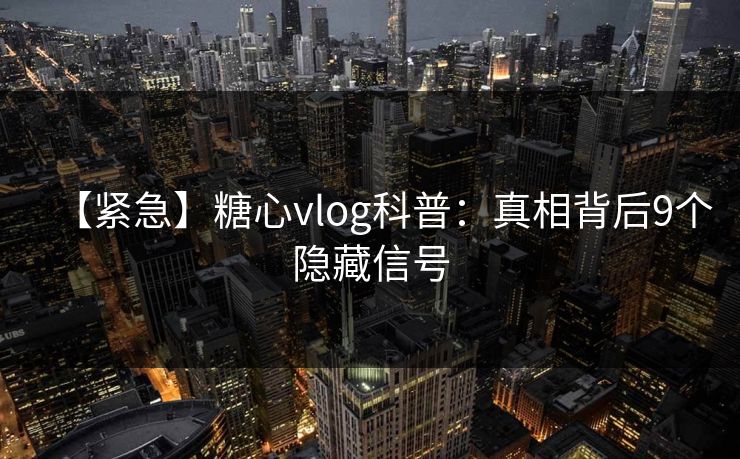 【紧急】糖心vlog科普：真相背后9个隐藏信号